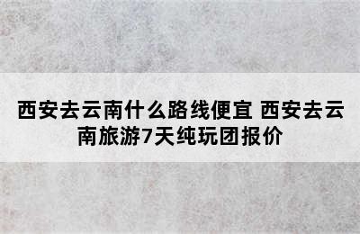 西安去云南什么路线便宜 西安去云南旅游7天纯玩团报价